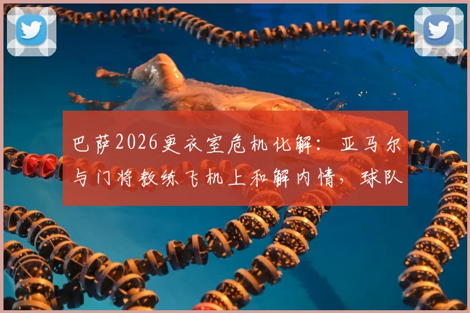 巴萨2026更衣室危机化解：亚马尔与门将教练飞机上和解内情，球队为何迅速恢复平静