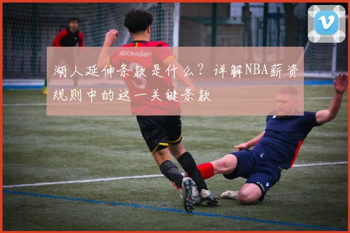 湖人延伸条款是什么？详解NBA薪资规则中的这一关键条款
