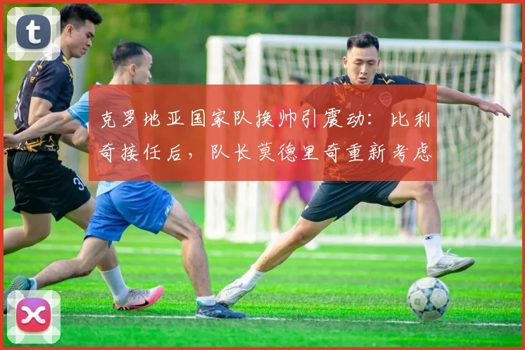 克罗地亚国家队换帅引震动：比利奇接任后，队长莫德里奇重新考虑退出国家队决定，2026世界杯前景引关注