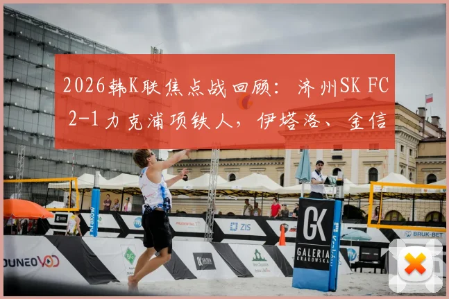 2026韩K联焦点战回顾：济州SK FC 2-1力克浦项铁人，伊塔洛、金信珍破门关键球，附比赛视频及赛季走势分析