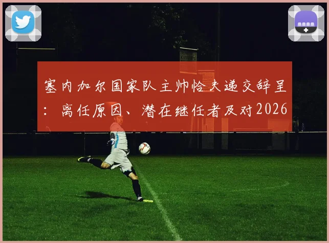 塞内加尔国家队主帅恰夫递交辞呈：离任原因、潜在继任者及对2026世界杯的影响分析