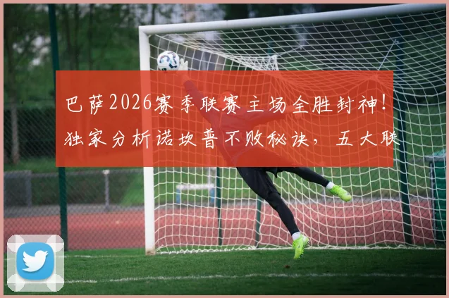 巴萨2026赛季联赛主场全胜封神！独家分析诺坎普不败秘诀，五大联赛独此一家