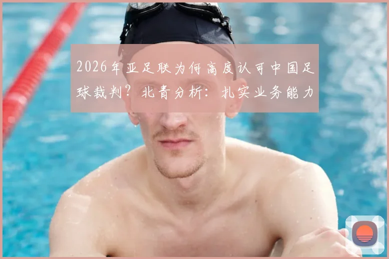 2026年亚足联为何高度认可中国足球裁判？北青分析：扎实业务能力是关键，执法公平公正获点赞
