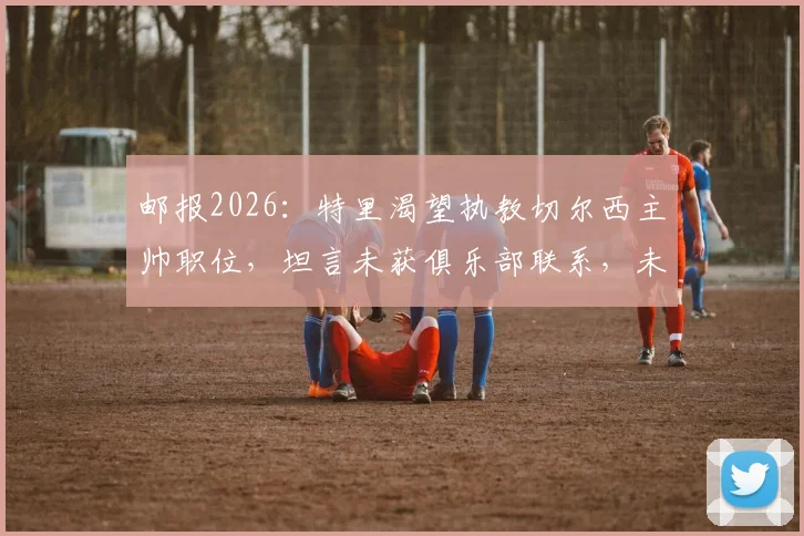 邮报2026:特里渴望执教切尔西主帅职位,坦言未获俱乐部联系,未来去向成谜