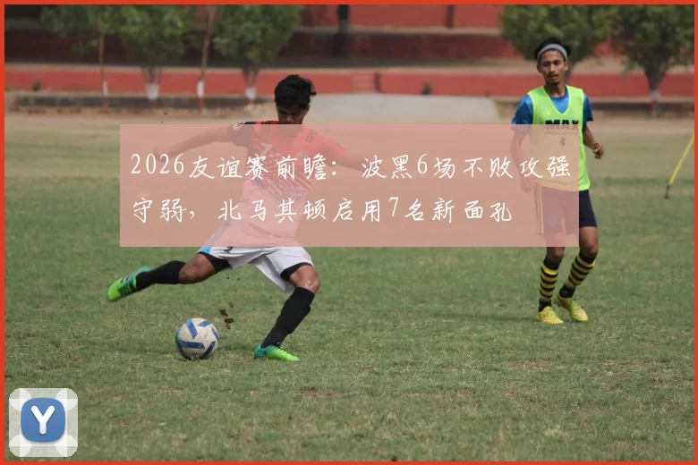 2026友谊赛前瞻：波黑6场不败攻强守弱，北马其顿启用7名新面孔