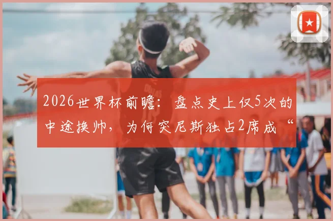 2026世界杯前瞻：盘点史上仅5次的中途换帅，为何突尼斯独占2席成“第一”？