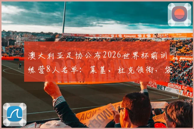 澳大利亚足协公布2026世界杯前训练营8人名单:莱基、杜克领衔,袋鼠军团备战动态深度解读