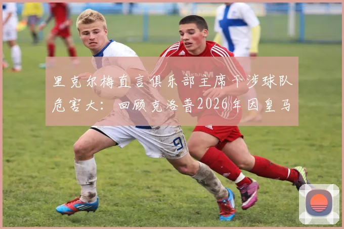 里克尔梅直言俱乐部主席干涉球队危害大：回顾克洛普2026年因皇马干预婉拒执教，解析足坛权力边界与管理艺术
