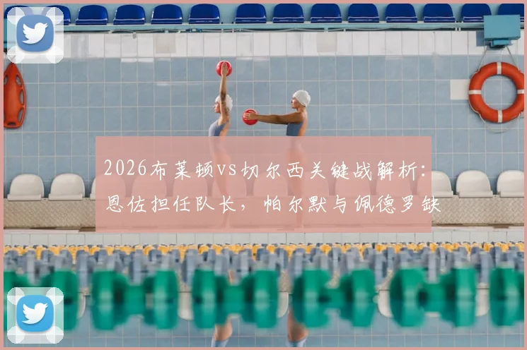 2026布莱顿vs切尔西关键战解析:恩佐担任队长,帕尔默与佩德罗缺席影响几何?