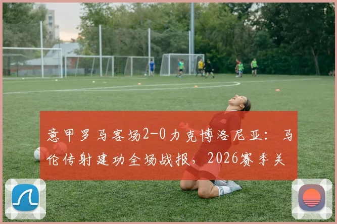 意甲罗马客场2-0力克博洛尼亚：马伦传射建功全场战报，2026赛季关键三分入手