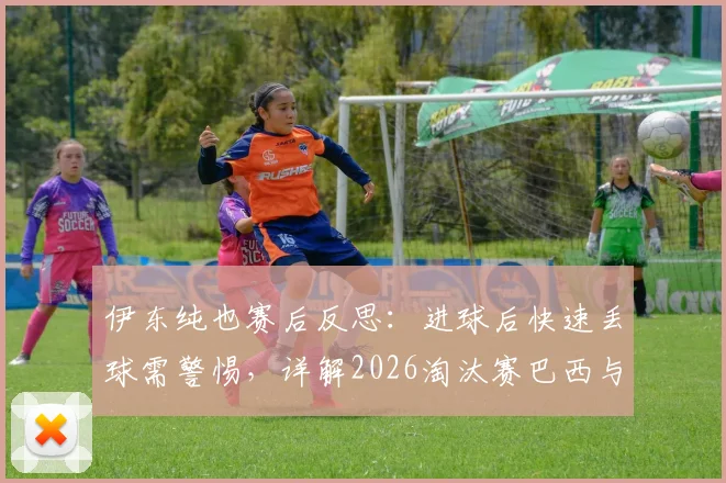 伊东纯也赛后反思:进球后快速丢球需警惕,详解2026淘汰赛巴西与友谊赛差异