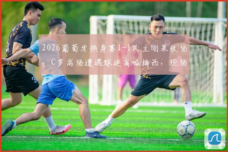 2026葡萄牙热身赛1-1民主刚果收场,C罗离场遭遇球迷高喊梅西,现场细节与各方反应全解析