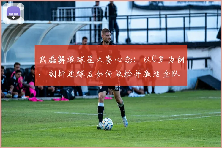 武磊解读球星大赛心态：以C罗为例，剖析进球后如何放松并激活全队配合，备战2026关键赛事