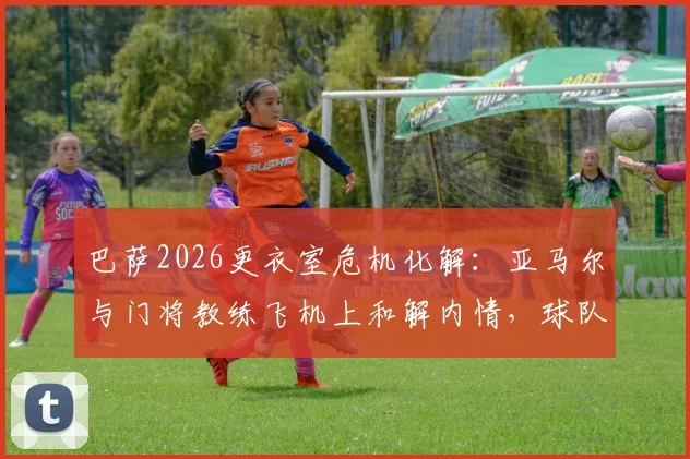 巴萨2026更衣室危机化解：亚马尔与门将教练飞机上和解内情，球队为何迅速恢复平静