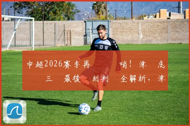 中超2026赛季再現爭議哨！津門虎對陣三鎮最後時刻判罰全解析，津媒直呼看不懂