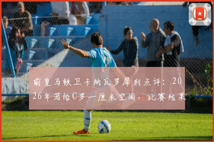 前皇马铁卫卡纳瓦罗犀利点评：2026年若给C罗一厘米空间，比赛结果将瞬间改写