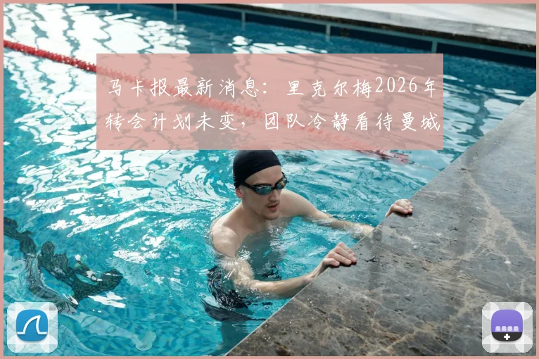 马卡报最新消息：里克尔梅2026年转会计划未变，团队冷静看待曼城回应，未来下家深度分析