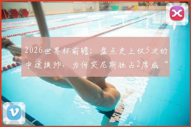 2026世界杯前瞻:盘点史上仅5次的中途换帅,为何突尼斯独占2席成“第一”?