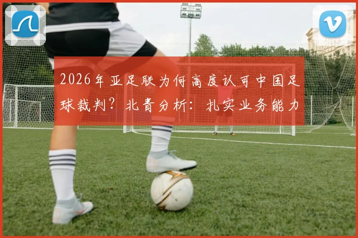 2026年亚足联为何高度认可中国足球裁判?北青分析:扎实业务能力是关键,执法公平公正获点赞