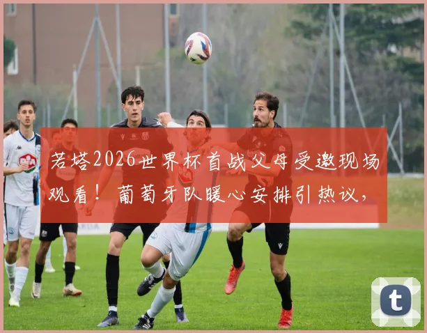 若塔2026世界杯首战父母受邀现场观看!葡萄牙队暖心安排引热议,球星家庭支持揭秘