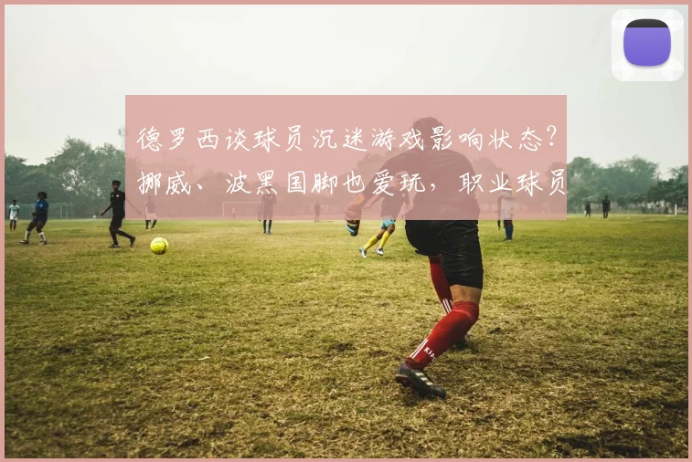 德罗西谈球员沉迷游戏影响状态?挪威、波黑国脚也爱玩,职业球员如何平衡电竞与训练