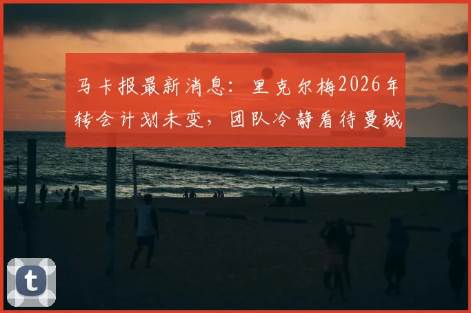 马卡报最新消息:里克尔梅2026年转会计划未变,团队冷静看待曼城回应,未来下家深度分析