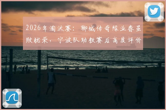 2026年淘汰赛:聊城传奇绿业春虽败犹荣,宁波队助教赛后高度评价,点出尊重对手的竞技体育本质