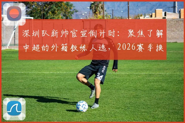 深圳队新帅官宣倒计时:聚焦了解中超的外籍教练人选,2026赛季换帅动态一览