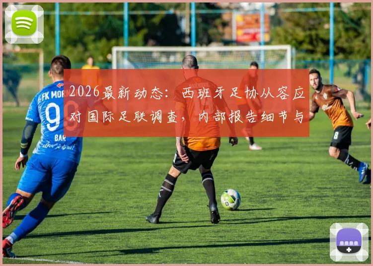 2026最新动态:西班牙足协从容应对国际足联调查,内部报告细节与后续影响解读
