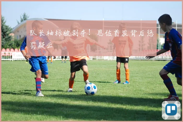 队长袖标被剥夺！恩佐首发背后惩罚疑云