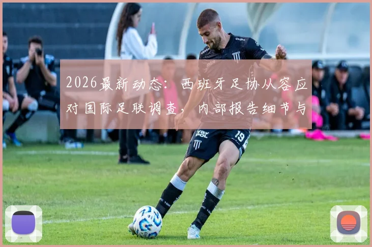 2026最新动态：西班牙足协从容应对国际足联调查，内部报告细节与后续影响解读