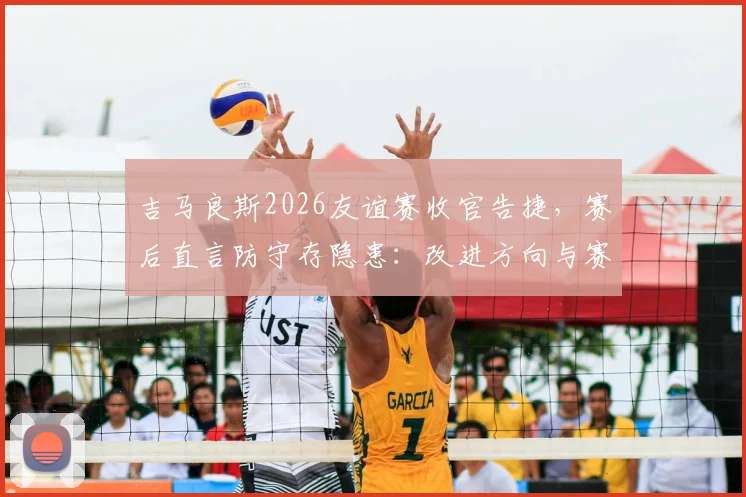 吉马良斯2026友谊赛收官告捷，赛后直言防守存隐患：改进方向与赛季前景分析