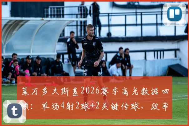 莱万多夫斯基2026赛季高光数据回顾：单场4射2球+2关键传球，效率与作用如何解读？