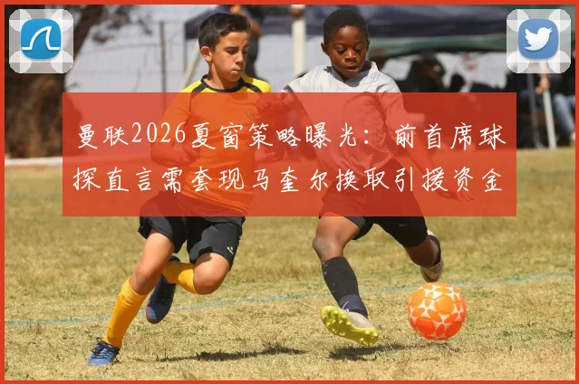 曼联2026夏窗策略曝光：前首席球探直言需套现马奎尔换取引援资金，球员未来走向分析