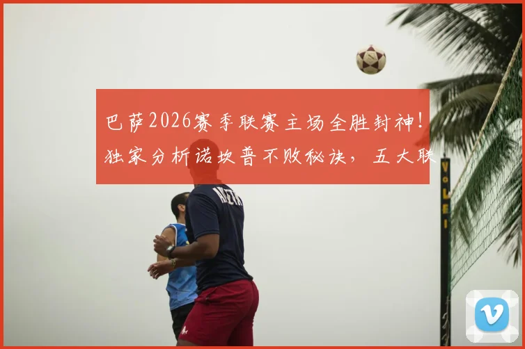 巴萨2026赛季联赛主场全胜封神!独家分析诺坎普不败秘诀,五大联赛独此一家