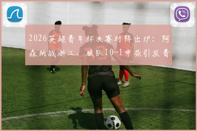 2026英超青年杯决赛对阵出炉：阿森纳战浙江，狼队10-1申花引发青训差距思考