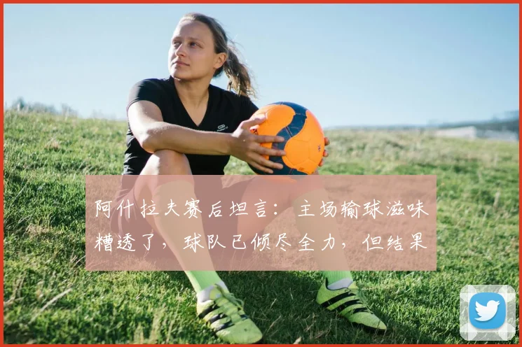 阿什拉夫赛后坦言：主场输球滋味糟透了，球队已倾尽全力，但结果令人失望