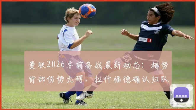 曼联2026季前备战最新动态：梅努背部伤势无碍，拉什福德确认归队，滕哈格谈伤病管理