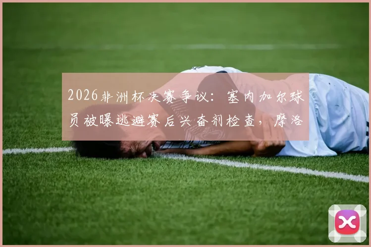 2026非洲杯决赛争议:塞内加尔球员被曝逃避赛后兴奋剂检查,摩洛哥记者披露事件内幕
