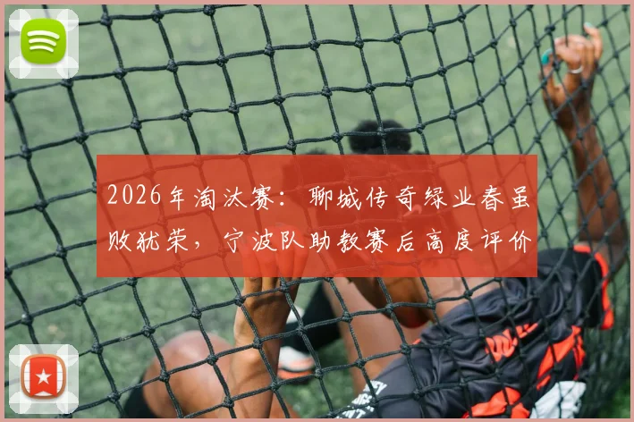 2026年淘汰赛：聊城传奇绿业春虽败犹荣，宁波队助教赛后高度评价，点出尊重对手的竞技体育本质