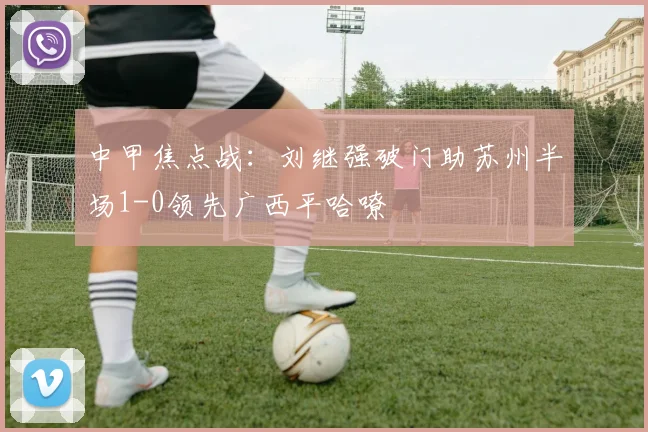 中甲焦点战：刘继强破门助苏州半场1-0领先广西平哈嘹