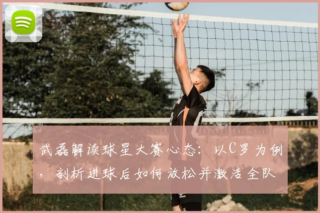 武磊解读球星大赛心态：以C罗为例，剖析进球后如何放松并激活全队配合，备战2026关键赛事