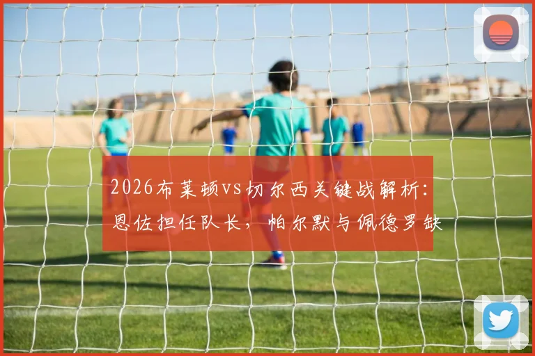 2026布莱顿vs切尔西关键战解析：恩佐担任队长，帕尔默与佩德罗缺席影响几何？