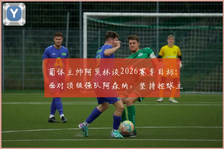 葡体主帅阿莫林谈2026赛季目标：面对顶级强队阿森纳，坚持控球主导比赛战术