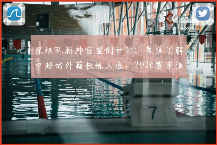 深圳队新帅官宣倒计时：聚焦了解中超的外籍教练人选，2026赛季换帅动态一览