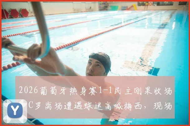 2026葡萄牙热身赛1-1民主刚果收场，C罗离场遭遇球迷高喊梅西，现场细节与各方反应全解析
