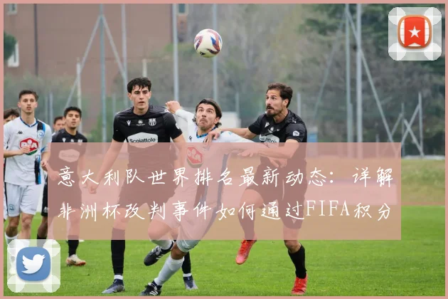 意大利队世界排名最新动态：详解非洲杯改判事件如何通过FIFA积分规则影响国家队排名，附2026年排名计算科普