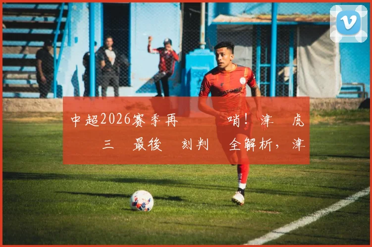 中超2026赛季再現爭議哨！津門虎對陣三鎮最後時刻判罰全解析，津媒直呼看不懂