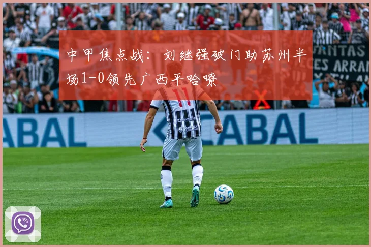 中甲焦点战:刘继强破门助苏州半场1-0领先广西平哈嘹