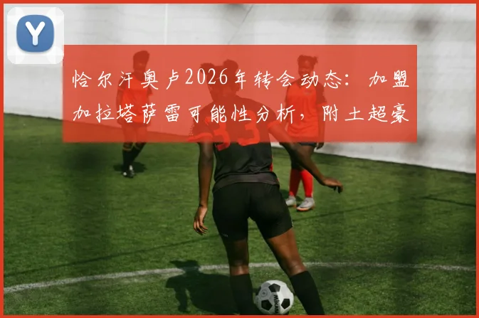 恰尔汗奥卢2026年转会动态：加盟加拉塔萨雷可能性分析，附土超豪门引援策略与球员生涯解读